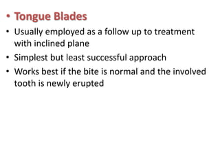 • Tongue Blades
• Usually employed as a follow up to treatment
with inclined plane
• Simplest but least successful approach
• Works best if the bite is normal and the involved
tooth is newly erupted

 