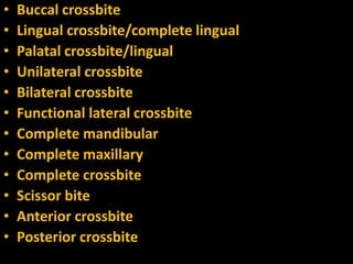 •
•
•
•
•
•
•
•
•
•
•
•

Buccal crossbite
Lingual crossbite/complete lingual
Palatal crossbite/lingual
Unilateral crossbite
Bilateral crossbite
Functional lateral crossbite
Complete mandibular
Complete maxillary
Complete crossbite
Scissor bite
Anterior crossbite
Posterior crossbite

 