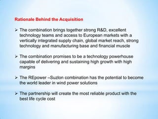 Rationale Behind the Acquisition
 The combination brings together strong R&D, excellent
technology teams and access to European markets with a
vertically integrated supply chain, global market reach, strong
technology and manufacturing base and financial muscle
 The combination promises to be a technology powerhouse
capable of delivering and sustaining high growth with high
margins
 The REpower –Suzlon combination has the potential to become
the world leader in wind power solutions
 The partnership will create the most reliable product with the
best life cycle cost
 