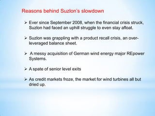  Ever since September 2008, when the financial crisis struck,
Suzlon had faced an uphill struggle to even stay afloat.
 Suzlon was grappling with a product recall crisis, an over-
leveraged balance sheet.
 A messy acquisition of German wind energy major REpower
Systems.
 A spate of senior level exits
 As credit markets froze, the market for wind turbines all but
dried up.
Reasons behind Suzlon’s slowdown
 