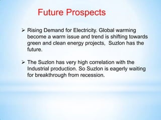 Future Prospects
 Rising Demand for Electricity. Global warming
become a warm issue and trend is shifting towards
green and clean energy projects, Suzlon has the
future.
 The Suzlon has very high correlation with the
Industrial production. So Suzlon is eagerly waiting
for breakthrough from recession.
 