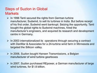 Steps of Suzlon in Global
Markets
 In 1996 Tanti secured the rights from German turbine
manufacturer, Sudwind, to sell its turbines in India. But before receipt
of his first order, Sudwind went bankrupt. Seizing the opportunity, Tanti
bought the global rights to Sudwind machines, hired the
manufacturer’s engineers, and acquired its research and development
centre in Germany.
 In 2003 internationalized its operations through securing a contract
with DanMar & Associates for a 24-turbine wind farm in Minnesota and
targeted the Sillicon valley.
 In 2006, Suzlon bought Hansen Transmissions, a Belgian
manufacturer of wind turbine gearboxes
 In 2007, Suzlon purchased REpower, a German manufacturer of large
wind turbines, for $1.8 billion.
 