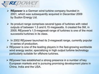  REpower is a German wind turbine company founded in
2001, which was subsequently acquired in December 2009
by Suzlon Energy Ltd.
 Its product range comprises several types of turbines with rated
outputs of between 1.5 and 6.15 megawatts. It created the 5M, in
2005. REpower's 1.5-megawatt range of turbines is one of the most
successful turbines in its class.
 In 2002 REpower launched its 2-megawatt range, currently popular
in series of production.
 REpower is one of the leading players in the fast-growing worldwide
wind energy sector, specializing in high output turbine technology
particularly suitable for offshore turbines.
 REpower has established a strong presence in a number of key
European markets and is pursuing promising development plans in
China, India and the USA.
 