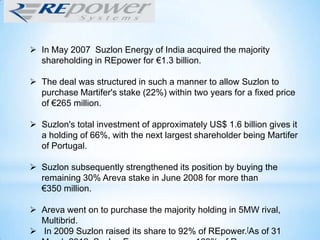  In May 2007 Suzlon Energy of India acquired the majority
shareholding in REpower for €1.3 billion.
 The deal was structured in such a manner to allow Suzlon to
purchase Martifer's stake (22%) within two years for a fixed price
of €265 million.
 Suzlon's total investment of approximately US$ 1.6 billion gives it
a holding of 66%, with the next largest shareholder being Martifer
of Portugal.
 Suzlon subsequently strengthened its position by buying the
remaining 30% Areva stake in June 2008 for more than
€350 million.
 Areva went on to purchase the majority holding in 5MW rival,
Multibrid.
 In 2009 Suzlon raised its share to 92% of REpower.[As of 31
 
