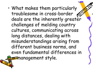 • What makes them particularly
  troublesome in cross-border
  deals are the inherently greater
  challenges of melding country
  cultures, communicating across
  long distances, dealing with
  misunderstandings arising from
  different business norms, and
  even fundamental differences in
     management style.
 