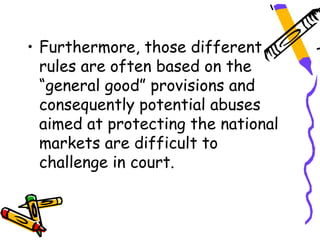• Furthermore, those different
  rules are often based on the
  “general good” provisions and
  consequently potential abuses
  aimed at protecting the national
  markets are difficult to
  challenge in court.
 