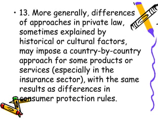 • 13. More generally, differences
  of approaches in private law,
  sometimes explained by
  historical or cultural factors,
  may impose a country-by-country
  approach for some products or
  services (especially in the
  insurance sector), with the same
  results as differences in
  consumer protection rules.
 