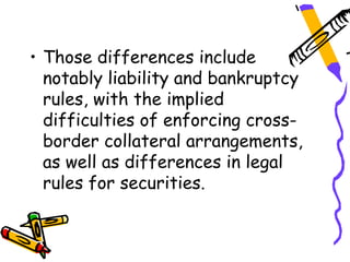 • Those differences include
  notably liability and bankruptcy
  rules, with the implied
  difficulties of enforcing cross-
  border collateral arrangements,
  as well as differences in legal
  rules for securities.
 
