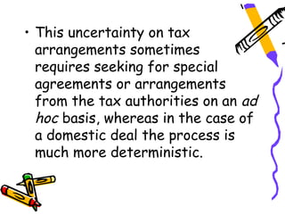 • This uncertainty on tax
  arrangements sometimes
  requires seeking for special
  agreements or arrangements
  from the tax authorities on an ad
  hoc basis, whereas in the case of
  a domestic deal the process is
  much more deterministic.
 