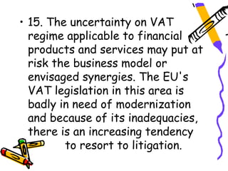 • 15. The uncertainty on VAT
  regime applicable to financial
  products and services may put at
  risk the business model or
  envisaged synergies. The EU's
  VAT legislation in this area is
  badly in need of modernization
  and because of its inadequacies,
  there is an increasing tendency
         to resort to litigation.
 