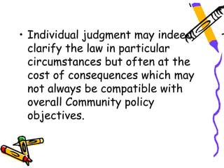 • Individual judgment may indeed
  clarify the law in particular
  circumstances but often at the
  cost of consequences which may
  not always be compatible with
  overall Community policy
  objectives.
 