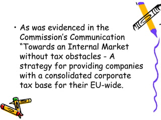 • As was evidenced in the
  Commission’s Communication
  “Towards an Internal Market
  without tax obstacles - A
  strategy for providing companies
  with a consolidated corporate
  tax base for their EU-wide.
 