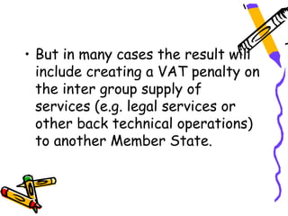 • But in many cases the result will
  include creating a VAT penalty on
  the inter group supply of
  services (e.g. legal services or
  other back technical operations)
  to another Member State.
 
