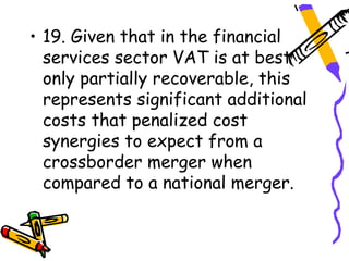 • 19. Given that in the financial
  services sector VAT is at best
  only partially recoverable, this
  represents significant additional
  costs that penalized cost
  synergies to expect from a
  crossborder merger when
  compared to a national merger.
 