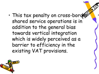 • This tax penalty on cross-border
  shared service operations is in
  addition to the general bias
  towards vertical integration
  which is widely perceived as a
  barrier to efficiency in the
  existing VAT provisions.
 