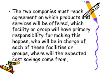• The two companies must reach
  agreement on which products and
  services will be offered, which
  facility or group will have primary
  responsibility for making this
  happen, who will be in charge of
  each of these facilities or
  groups, where will the expected
  cost savings come from,
 