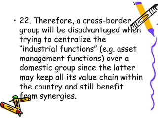• 22. Therefore, a cross-border
  group will be disadvantaged when
  trying to centralize the
  “industrial functions” (e.g. asset
  management functions) over a
  domestic group since the latter
  may keep all its value chain within
  the country and still benefit
  from synergies.
 