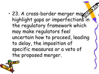 • 23. A cross-border merger may
  highlight gaps or imperfections in
  the regulatory framework which
  may make regulators feel
  uncertain how to proceed, leading
  to delay, the imposition of
  specific measures or a veto of
  the proposed merger.
 