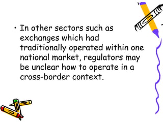 • In other sectors such as
  exchanges which had
  traditionally operated within one
  national market, regulators may
  be unclear how to operate in a
  cross-border context.
 