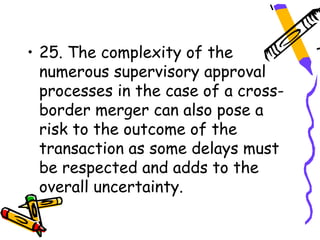 • 25. The complexity of the
  numerous supervisory approval
  processes in the case of a cross-
  border merger can also pose a
  risk to the outcome of the
  transaction as some delays must
  be respected and adds to the
  overall uncertainty.
 