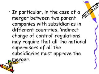 • In particular, in the case of a
  merger between two parent
  companies with subsidiaries in
  different countries, ‘indirect
  change of control’ regulations
  may require that all the national
  supervisors of all the
  subsidiaries must approve the
  merger.
 