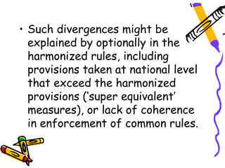 • Such divergences might be
  explained by optionally in the
  harmonized rules, including
  provisions taken at national level
  that exceed the harmonized
  provisions (‘super equivalent’
  measures), or lack of coherence
  in enforcement of common rules.
 