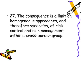 • 27. The consequence is a limit on
  homogeneous approaches, and
  therefore synergies, of risk
  control and risk management
  within a cross-border group.
 