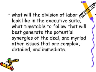 • what will the division of labor
  look like in the executive suite,
  what timetable to follow that will
  best generate the potential
  synergies of the deal, and myriad
  other issues that are complex,
  detailed, and immediate.
 