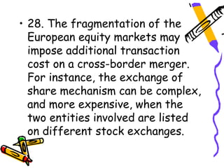 • 28. The fragmentation of the
  European equity markets may
  impose additional transaction
  cost on a cross-border merger.
  For instance, the exchange of
  share mechanism can be complex,
  and more expensive, when the
  two entities involved are listed
  on different stock exchanges.
 