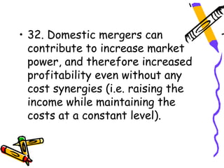 • 32. Domestic mergers can
  contribute to increase market
  power, and therefore increased
  profitability even without any
  cost synergies (i.e. raising the
  income while maintaining the
  costs at a constant level).
 