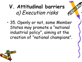 V. Attitudinal barriers
    a) Execution risks
• 35. Openly or not, some Member
  States may promote a “national
  industrial policy”, aiming at the
  creation of “national champions”.
 