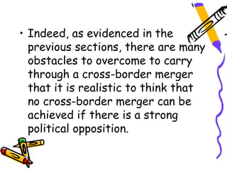 • Indeed, as evidenced in the
  previous sections, there are many
  obstacles to overcome to carry
  through a cross-border merger
  that it is realistic to think that
  no cross-border merger can be
  achieved if there is a strong
  political opposition.
 