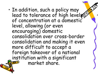 • In addition, such a policy may
  lead to tolerance of high levels
  of concentration at a domestic
  level, allowing (or even
  encouraging) domestic
  consolidation over cross-border
  consolidation and making it even
  more difficult to accept a
  foreign takeover of a national
  institution with a significant
          market share.
 