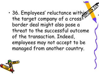 • 36. Employees’ reluctance within
  the target company of a cross-
  border deal might also pose a
  threat to the successful outcome
  of the transaction. Indeed,
  employees may not accept to be
  managed from another country.
 