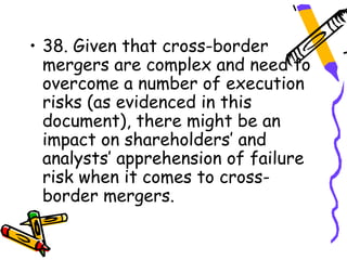 • 38. Given that cross-border
  mergers are complex and need to
  overcome a number of execution
  risks (as evidenced in this
  document), there might be an
  impact on shareholders’ and
  analysts’ apprehension of failure
  risk when it comes to cross-
  border mergers.
 