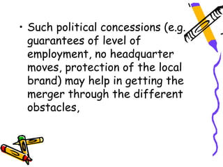 • Such political concessions (e.g.
  guarantees of level of
  employment, no headquarter
  moves, protection of the local
  brand) may help in getting the
  merger through the different
  obstacles,
 