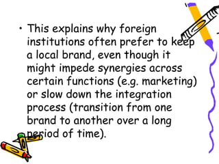 • This explains why foreign
  institutions often prefer to keep
  a local brand, even though it
  might impede synergies across
  certain functions (e.g. marketing)
  or slow down the integration
  process (transition from one
  brand to another over a long
  period of time).
 