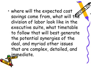 • where will the expected cost
  savings come from, what will the
  division of labor look like in the
  executive suite, what timetable
  to follow that will best generate
  the potential synergies of the
  deal, and myriad other issues
  that are complex, detailed, and
  immediate.
 