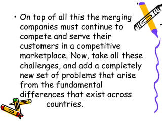 • On top of all this the merging
  companies must continue to
  compete and serve their
  customers in a competitive
  marketplace. Now, take all these
  challenges, and add a completely
  new set of problems that arise
  from the fundamental
  differences that exist across
         countries.
 