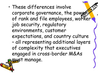 • These differences involve
  corporate governance, the power
  of rank and file employees, worker
  job security, regulatory
  environments, customer
  expectations, and country culture
  – all representing additional layers
  of complexity that executives
  engaged in cross-border M&As
  must manage.
 