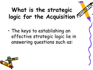 What is the strategic
logic for the Acquisition

• The keys to establishing an
  effective strategic logic lie in
  answering questions such as:
 