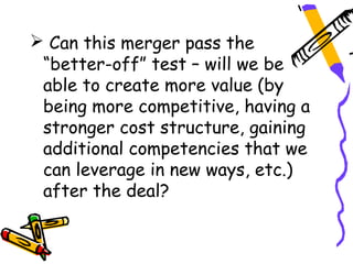  Can this merger pass the
 “better-off” test – will we be
 able to create more value (by
 being more competitive, having a
 stronger cost structure, gaining
 additional competencies that we
 can leverage in new ways, etc.)
 after the deal?
 