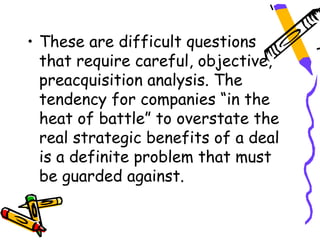 • These are difficult questions
  that require careful, objective,
  preacquisition analysis. The
  tendency for companies “in the
  heat of battle” to overstate the
  real strategic benefits of a deal
  is a definite problem that must
  be guarded against.
 