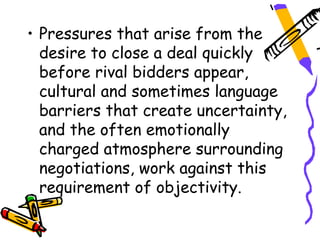 • Pressures that arise from the
  desire to close a deal quickly
  before rival bidders appear,
  cultural and sometimes language
  barriers that create uncertainty,
  and the often emotionally
  charged atmosphere surrounding
  negotiations, work against this
  requirement of objectivity.
 