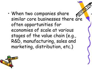 • When two companies share
  similar core businesses there are
  often opportunities for
  economies of scale at various
  stages of the value chain (e.g.,
  R&D, manufacturing, sales and
  marketing, distribution, etc.)
 