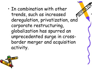 • In combination with other
  trends, such as increased
  deregulation, privatization, and
  corporate restructuring,
  globalization has spurred an
  unprecedented surge in cross-
  border merger and acquisition
  activity.
 
