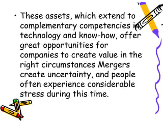 • These assets, which extend to
  complementary competencies in
  technology and know-how, offer
  great opportunities for
  companies to create value in the
  right circumstances Mergers
  create uncertainty, and people
  often experience considerable
  stress during this time.
 