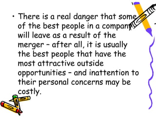 • There is a real danger that some
  of the best people in a company
  will leave as a result of the
  merger – after all, it is usually
  the best people that have the
  most attractive outside
  opportunities – and inattention to
  their personal concerns may be
  costly.
 