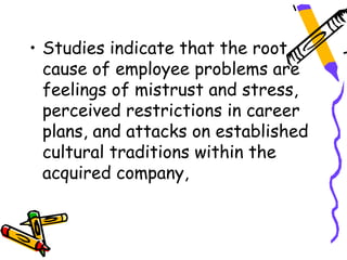 • Studies indicate that the root
  cause of employee problems are
  feelings of mistrust and stress,
  perceived restrictions in career
  plans, and attacks on established
  cultural traditions within the
  acquired company,
 