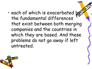 • each of which is exacerbated by
  the fundamental differences
  that exist between both merging
  companies and the countries in
  which they are based. And these
  problems do not go away if left
  untreated.
 
